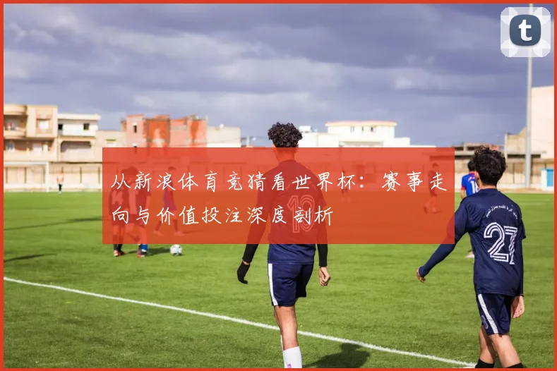从新浪体育竞猜看世界杯：赛事走向与价值投注深度剖析